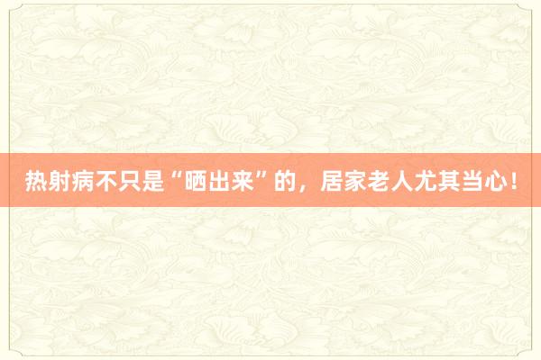 热射病不只是“晒出来”的，居家老人尤其当心！