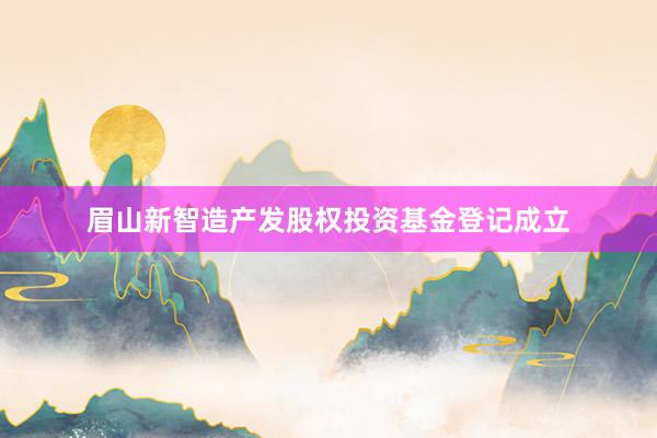 眉山新智造产发股权投资基金登记成立
