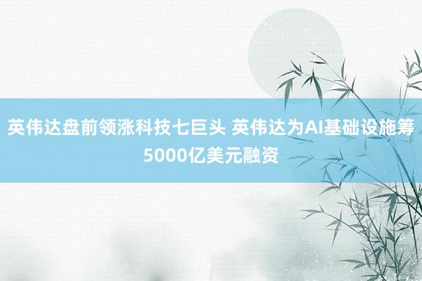 英伟达盘前领涨科技七巨头 英伟达为AI基础设施筹5000亿美元融资