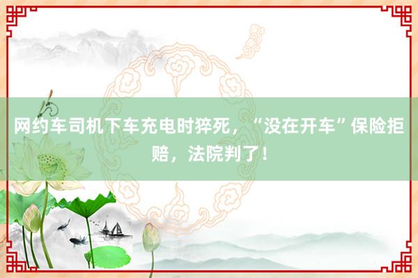 网约车司机下车充电时猝死，“没在开车”保险拒赔，法院判了！