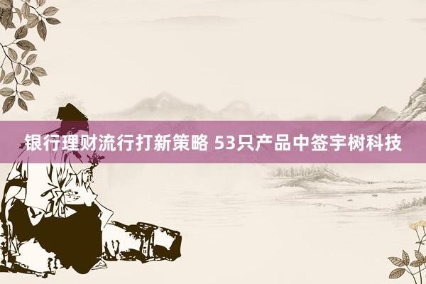 银行理财流行打新策略 53只产品中签宇树科技