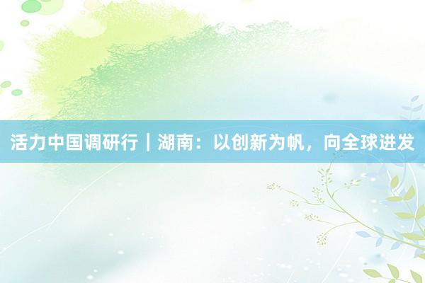活力中国调研行｜湖南：以创新为帆，向全球进发