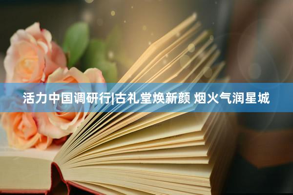 活力中国调研行|古礼堂焕新颜 烟火气润星城