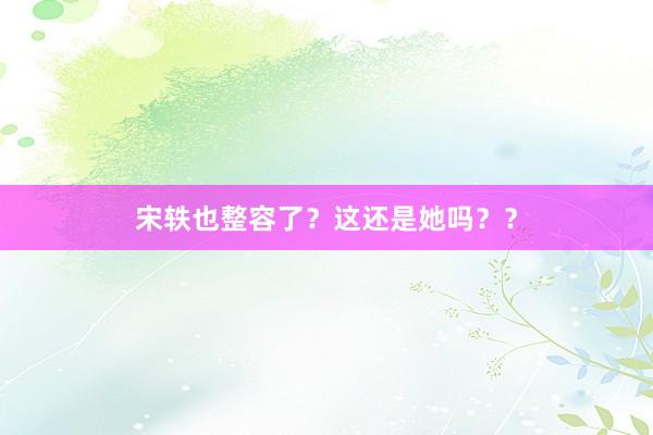 宋轶也整容了？这还是她吗？？