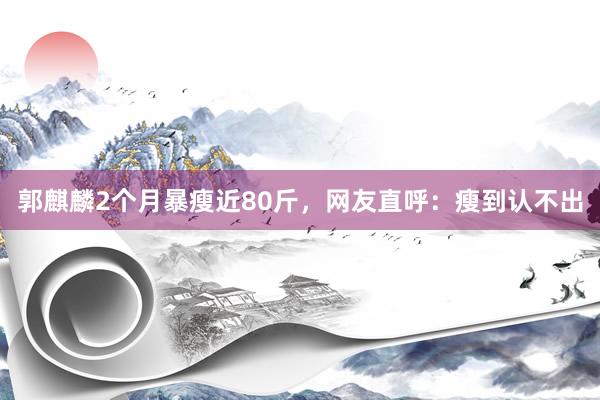 郭麒麟2个月暴瘦近80斤，网友直呼：瘦到认不出