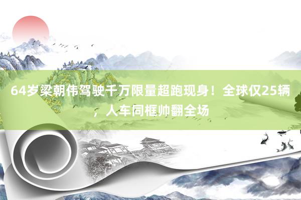64岁梁朝伟驾驶千万限量超跑现身！全球仅25辆，人车同框帅翻全场