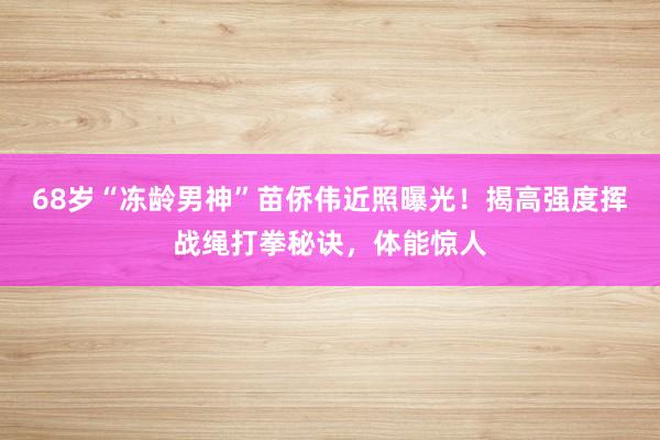 68岁“冻龄男神”苗侨伟近照曝光！揭高强度挥战绳打拳秘诀，体能惊人