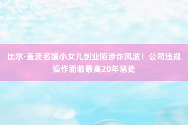 比尔·盖茨名媛小女儿创业陷涉诈风波！公司违规操作面临最高20年惩处