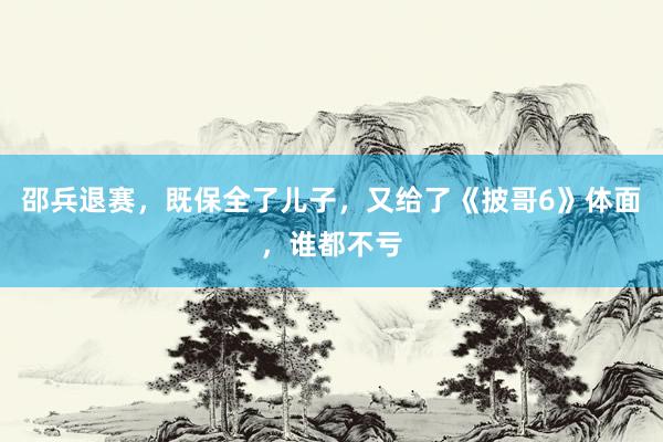 邵兵退赛，既保全了儿子，又给了《披哥6》体面，谁都不亏