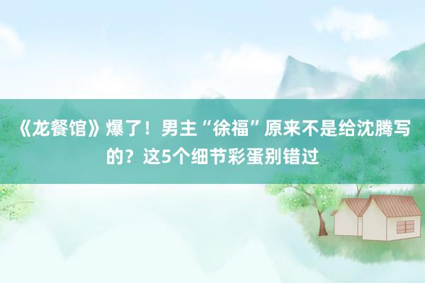 《龙餐馆》爆了！男主“徐福”原来不是给沈腾写的？这5个细节彩蛋别错过