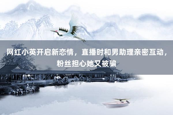 网红小英开启新恋情，直播时和男助理亲密互动，粉丝担心她又被骗