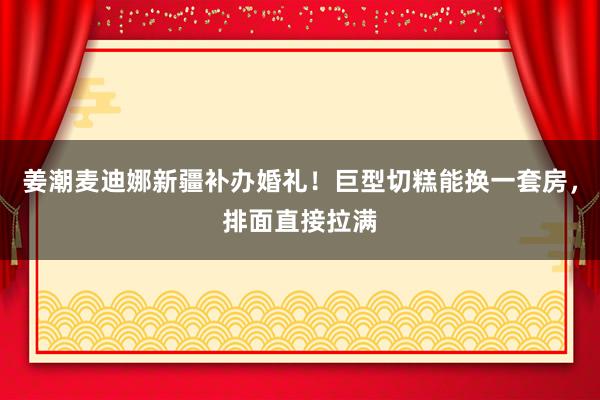 姜潮麦迪娜新疆补办婚礼！巨型切糕能换一套房，排面直接拉满