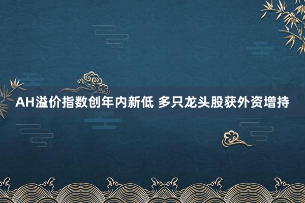 AH溢价指数创年内新低 多只龙头股获外资增持