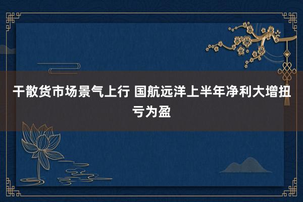 干散货市场景气上行 国航远洋上半年净利大增扭亏为盈