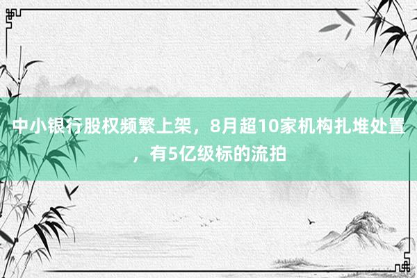中小银行股权频繁上架，8月超10家机构扎堆处置，有5亿级标的流拍