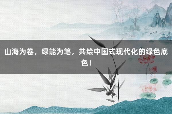 山海为卷，绿能为笔，共绘中国式现代化的绿色底色！