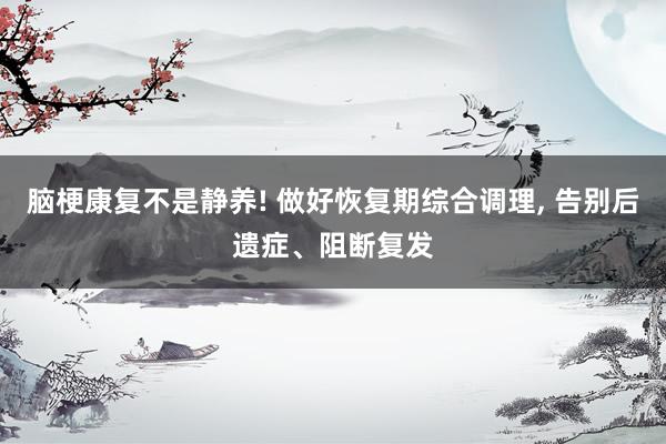 脑梗康复不是静养! 做好恢复期综合调理, 告别后遗症、阻断复发