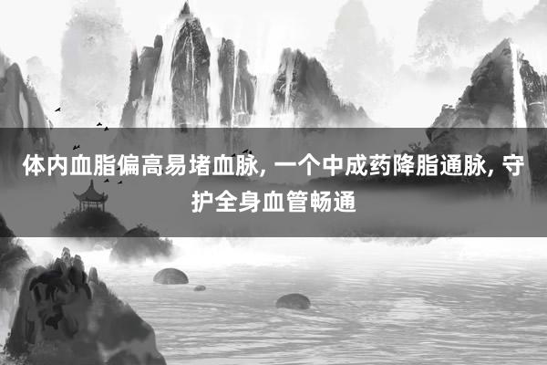 体内血脂偏高易堵血脉, 一个中成药降脂通脉, 守护全身血管畅通