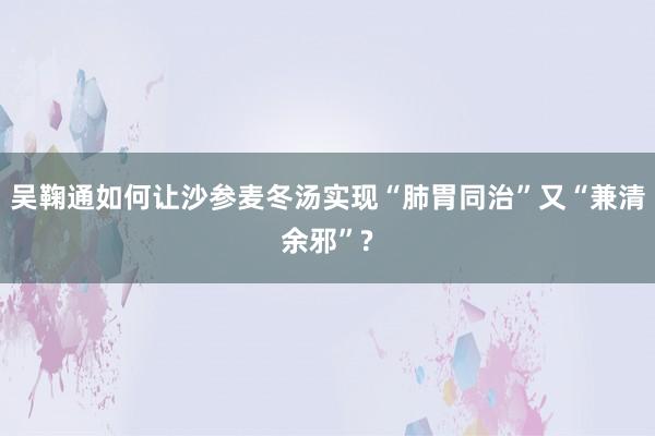 吴鞠通如何让沙参麦冬汤实现“肺胃同治”又“兼清余邪”?