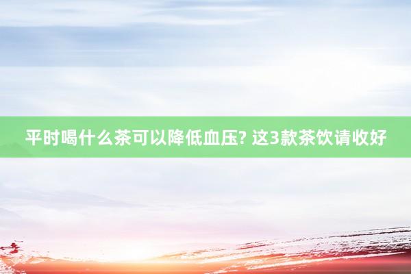 平时喝什么茶可以降低血压? 这3款茶饮请收好