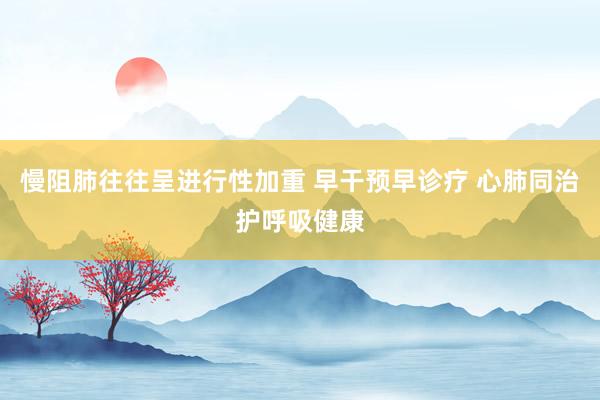 慢阻肺往往呈进行性加重 早干预早诊疗 心肺同治护呼吸健康