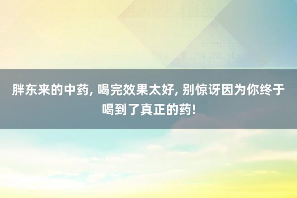 胖东来的中药, 喝完效果太好, 别惊讶因为你终于喝到了真正的药!