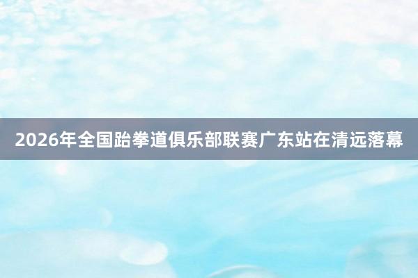2026年全国跆拳道俱乐部联赛广东站在清远落幕