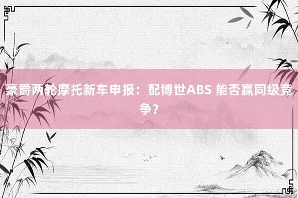 豪爵两轮摩托新车申报：配博世ABS 能否赢同级竞争？