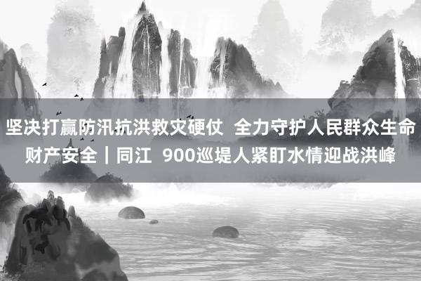 坚决打赢防汛抗洪救灾硬仗  全力守护人民群众生命财产安全｜同江  900巡堤人紧盯水情迎战洪峰