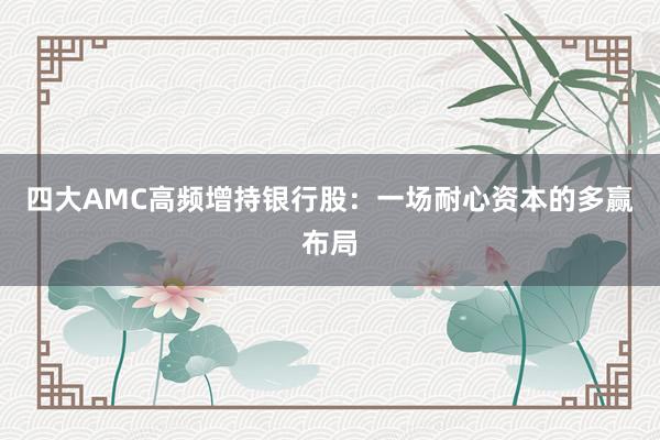四大AMC高频增持银行股：一场耐心资本的多赢布局