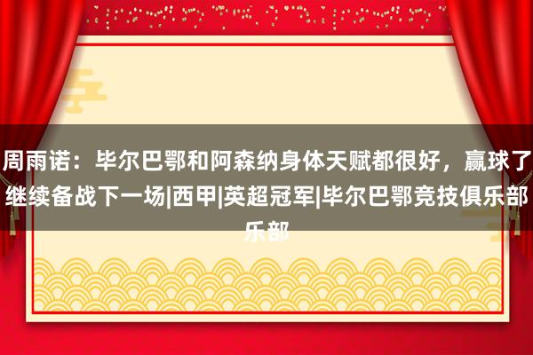 周雨诺：毕尔巴鄂和阿森纳身体天赋都很好，赢球了继续备战下一场|西甲|英超冠军|毕尔巴鄂竞技俱乐部
