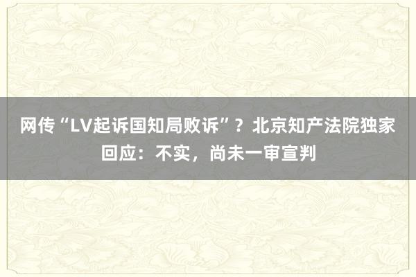 网传“LV起诉国知局败诉”？北京知产法院独家回应：不实，尚未一审宣判