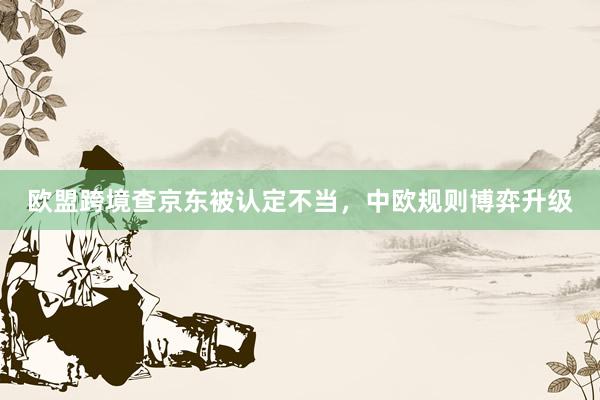 欧盟跨境查京东被认定不当，中欧规则博弈升级