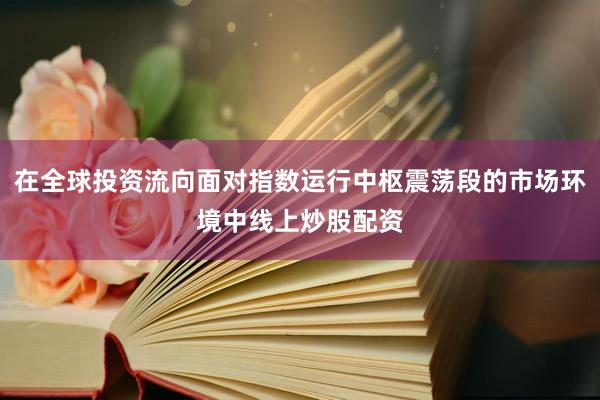 在全球投资流向面对指数运行中枢震荡段的市场环境中线上炒股配资