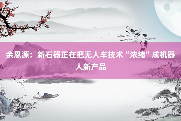 余恩源：新石器正在把无人车技术“浓缩”成机器人新产品