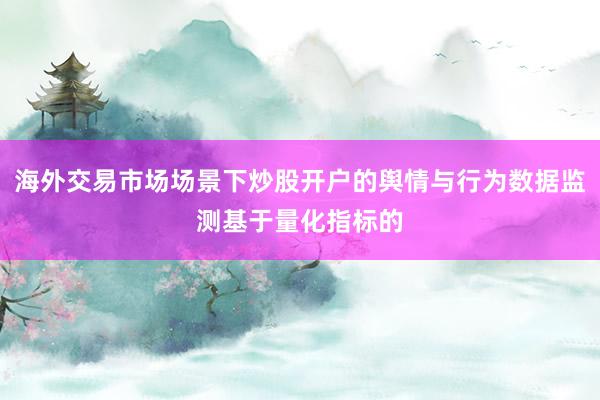 海外交易市场场景下炒股开户的舆情与行为数据监测基于量化指标的