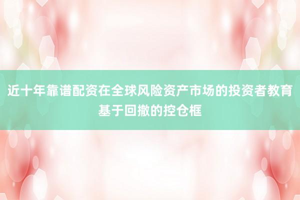 近十年靠谱配资在全球风险资产市场的投资者教育基于回撤的控仓框