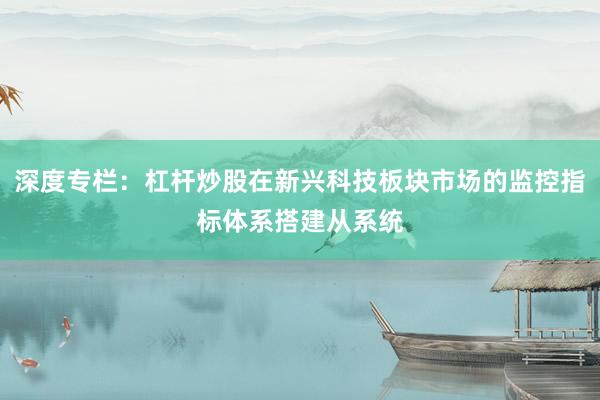 深度专栏：杠杆炒股在新兴科技板块市场的监控指标体系搭建从系统