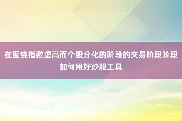 在围绕指数虚高而个股分化的阶段的交易阶段阶段如何用好炒股工具
