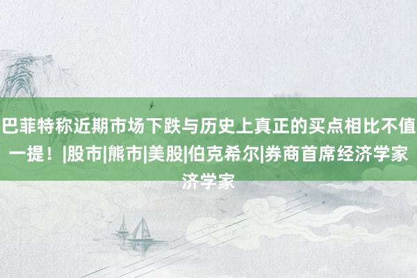 巴菲特称近期市场下跌与历史上真正的买点相比不值一提！|股市|熊市|美股|伯克希尔|券商首席经济学家