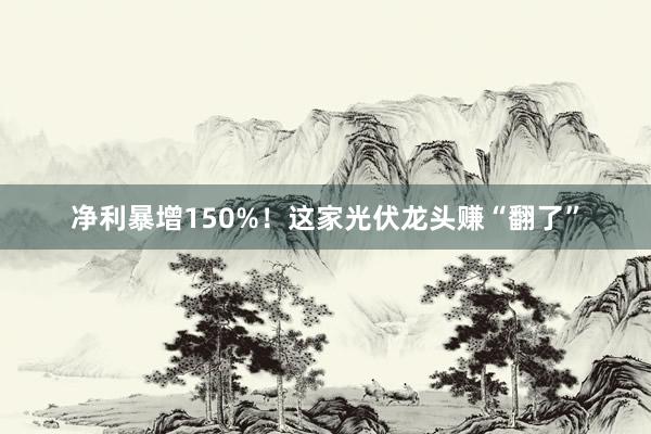 净利暴增150%！这家光伏龙头赚“翻了”