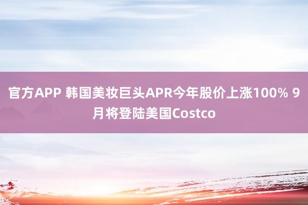 官方APP 韩国美妆巨头APR今年股价上涨100% 9月将登陆美国Costco