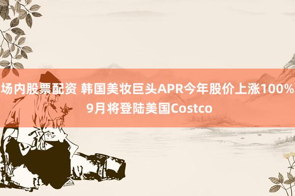 场内股票配资 韩国美妆巨头APR今年股价上涨100% 9月将登陆美国Costco