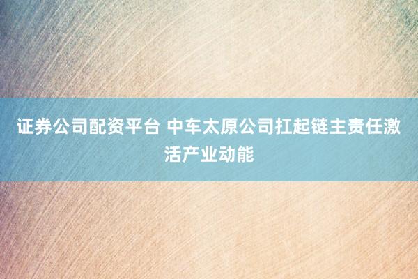 证券公司配资平台 中车太原公司扛起链主责任激活产业动能
