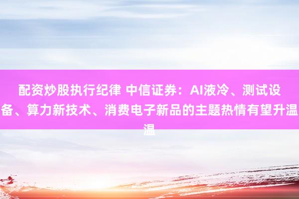 配资炒股执行纪律 中信证券：AI液冷、测试设备、算力新技术、消费电子新品的主题热情有望升温