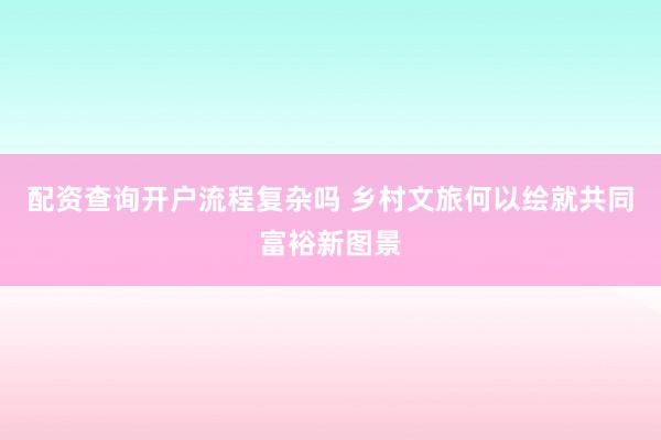 配资查询开户流程复杂吗 乡村文旅何以绘就共同富裕新图景