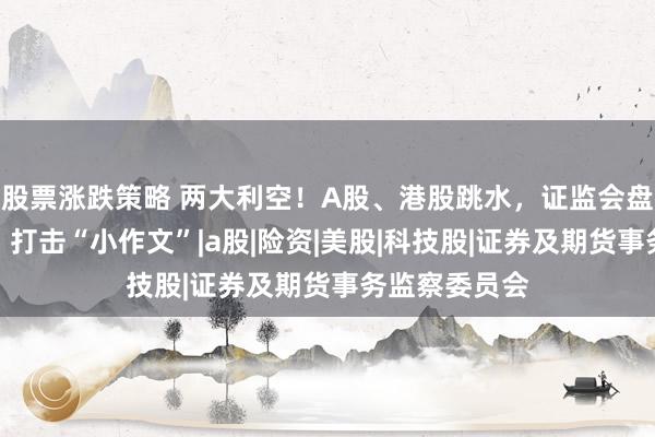 股票涨跌策略 两大利空！A股、港股跳水，证监会盘后重磅发声，打击“小作文”|a股|险资|美股|科技股|证券及期货事务监察委员会