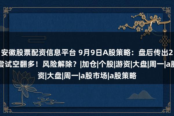 安徽股票配资信息平台 9月9日A股策略：盘后传出2大利好！主力尝试空翻多！风险解除？|加仓|个股|游资|大盘|周一|a股市场|a股策略
