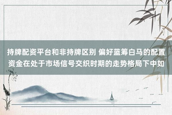 持牌配资平台和非持牌区别 偏好蓝筹白马的配置资金在处于市场信号交织时期的走势格局下中如