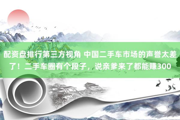 配资盘排行第三方视角 中国二手车市场的声誉太差了！二手车圈有个段子，说亲爹来了都能赚300
